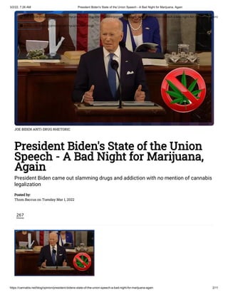 3/2/22, 7:26 AM President Biden's State of the Union Speech - A Bad Night for Marijuana, Again
https://cannabis.net/blog/opinion/president-bidens-state-of-the-union-speech-a-bad-night-for-marijuana-again 2/11
JOE BIDEN ANTI-DRUG RHETORIC
President Biden's State of the Union
Speech - A Bad Night for Marijuana,
Again
President Biden came out slamming drugs and addiction with no mention of cannabis
legalization
Posted by:

Thom Baccus on Tuesday Mar 1, 2022
267
Shares
 Edit Article (https://cannabis.net/mycannabis/c-blog-entry/update/president-bidens-state-of-the-union-speech-a-bad-night-for-marijuana-again)
 Article List (https://cannabis.net/mycannabis/c-blog)
 