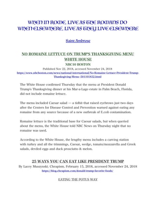 WHEN IN ROME, LIVE AS THE ROMANS DO
WHEN ELSEWHERE, LIVE AS THEY LIVE ELSEWHERE
Saint Ambrose
NO ROMAINE LETTUCE ON TRUMP'S THANKSGIVING MENU
WHITE HOUSE
NBC10 BOSTON
Published Nov 22, 2018, accessed November 24, 2018
https://www.nbcboston.com/news/national-international/No-Romaine-Lettuce-President-Trump-
Thanksgiving-Menu--501101832.html
The White House confrmed Thursday that the menu at President Donald
Trump's Thanksgiving dinner at his Mar-a-Lago estate in Palm Beach, Florida,
did not include romaine lettuce.
The menu included Caesar salad — a tidbit that raised eyebrows just two days
after the Centers for Disease Control and Prevention warned against eating any
romaine from any source because of a new outbreak of E.coli contamination.
Romaine lettuce is the traditional base for Caesar salads, but when queried
about the menu, the White House told NBC News on Thursday night that no
romaine was used.
According to the White House, the lengthy menu includes a carving station
with turkey and all the trimmings, Caesar, wedge, tomato/mozzarella and Greek
salads, deviled eggs and duck prosciutto & melon.
25 WAYS YOU CAN EAT LIKE PRESIDENT TRUMP
By Lacey Muszynski. Cheapism. February 15, 2018, accessed November 24, 2018
https://blog.cheapism.com/donald-trump-favorite-foods/
EATING THE POTUS WAY
 