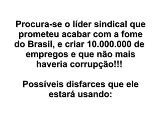Procura-se o líder sindical que prometeu acabar com a fome do Brasil, e criar 10.000.000 de  empregos e que não mais haveria corrupção!!!   Possíveis disfarces que ele estará usando: 
