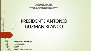 PRESIDENTE ANTONIO
GUZMAN BLANCO
UNIVERSIDAD FERMIN TORO
VICERRECTORADO ACADEMICO
FACULTAD DE CIENCIAS ECONOMICAS Y SOCIALES
ESCUELA DE COMUNICACION SOCIAL
LISANDRO GALINDEZ
C.I. 13.796.893
SAIA A
PROF: JOSE QUINTERO
 