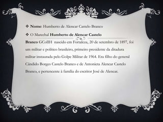  Nome: Humberto de Alencar Castelo Branco

 O Marechal Humberto de Alencar Castelo
Branco GColIH nascido em Fortaleza, 20 de setembro de 1897, foi
um militar e político brasileiro, primeiro presidente da ditadura
militar instaurada pelo Golpe Militar de 1964. Era filho do general
Cândido Borges Castelo Branco e de Antonieta Alencar Castelo
Branco, e pertencente à família do escritor José de Alencar.
 