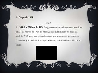  Golpe de 1964:



 O Golpe Militar de 1964 designa o conjunto de eventos ocorridos
em 31 de março de 1964 no Brasil, e que culminaram no dia 1 de
abril de 1964, com um golpe de estado que encerrou o governo do
presidente João Belchior Marques Goulart, também conhecido como
Jango.
 