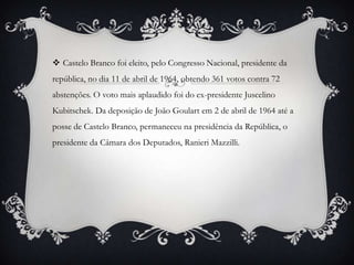  Castelo Branco foi eleito, pelo Congresso Nacional, presidente da
república, no dia 11 de abril de 1964, obtendo 361 votos contra 72
abstenções. O voto mais aplaudido foi do ex-presidente Juscelino
Kubitschek. Da deposição de João Goulart em 2 de abril de 1964 até a
posse de Castelo Branco, permaneceu na presidência da República, o
presidente da Câmara dos Deputados, Ranieri Mazzilli.
 