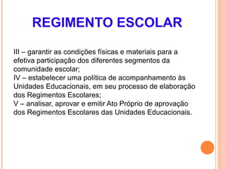 REGIMENTO ESCOLAR

III – garantir as condições físicas e materiais para a
efetiva participação dos diferentes segmentos da
comunidade escolar;
IV – estabelecer uma política de acompanhamento às
Unidades Educacionais, em seu processo de elaboração
dos Regimentos Escolares;
V – analisar, aprovar e emitir Ato Próprio de aprovação
dos Regimentos Escolares das Unidades Educacionais.
 