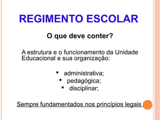 REGIMENTO ESCOLAR
          O que deve conter?

 A estrutura e o funcionamento da Unidade
 Educacional e sua organização:

              administrativa;
               pedagógica;
                disciplinar;

Sempre fundamentados nos princípios legais
 