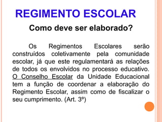 REGIMENTO ESCOLAR
     Como deve ser elaborado?

      Os     Regimentos     Escolares    serão
construídos coletivamente pela comunidade
escolar, já que este regulamentará as relações
de todos os envolvidos no processo educativo.
O Conselho Escolar da Unidade Educacional
tem a função de coordenar a elaboração do
Regimento Escolar, assim como de fiscalizar o
seu cumprimento. (Art. 3º)
 