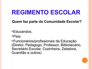 REGIMENTO ESCOLAR
Quem faz parte da Comunidade Escolar?


 Educandos;

 Pais;

 Funcionários/profissionais da Educação
(Diretor, Pedagogo, Professor, Bibliotecário,
Secretário Escolar, Cozinheira, Zeladora,
Guardião e outros)
 