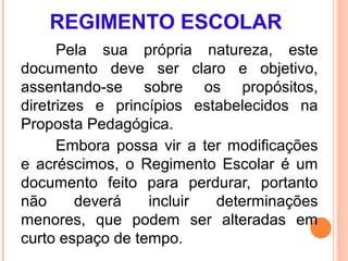 REGIMENTO ESCOLAR
      Pela sua própria natureza, este
documento deve ser claro e objetivo,
assentando-se sobre os propósitos,
diretrizes e princípios estabelecidos na
Proposta Pedagógica.
      Embora possa vir a ter modificações
e acréscimos, o Regimento Escolar é um
documento feito para perdurar, portanto
não      deverá   incluir  determinações
menores, que podem ser alteradas em
curto espaço de tempo.
 