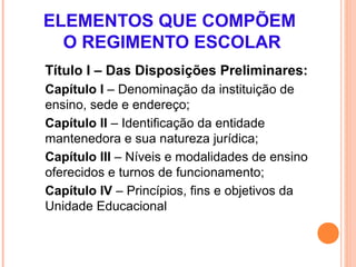 ELEMENTOS QUE COMPÕEM
  O REGIMENTO ESCOLAR
Título I – Das Disposições Preliminares:
Capítulo I – Denominação da instituição de
ensino, sede e endereço;
Capítulo II – Identificação da entidade
mantenedora e sua natureza jurídica;
Capítulo III – Níveis e modalidades de ensino
oferecidos e turnos de funcionamento;
Capítulo IV – Princípios, fins e objetivos da
Unidade Educacional
 