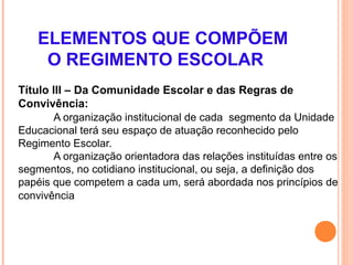 ELEMENTOS QUE COMPÕEM
     O REGIMENTO ESCOLAR
Título III – Da Comunidade Escolar e das Regras de
Convivência:
       A organização institucional de cada segmento da Unidade
Educacional terá seu espaço de atuação reconhecido pelo
Regimento Escolar.
       A organização orientadora das relações instituídas entre os
segmentos, no cotidiano institucional, ou seja, a definição dos
papéis que competem a cada um, será abordada nos princípios de
convivência
 