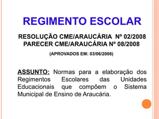 REGIMENTO ESCOLAR
RESOLUÇÃO CME/ARAUCÁRIA Nº 02/2008
 PARECER CME/ARAUCÁRIA Nº 08/2008
          (APROVADOS EM: 03/06/2008)



ASSUNTO: Normas para a elaboração dos
Regimentos     Escolares    das   Unidades
Educacionais que compõem o Sistema
Municipal de Ensino de Araucária.
 