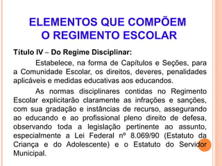 ELEMENTOS QUE COMPÕEM
      O REGIMENTO ESCOLAR
Título IV – Do Regime Disciplinar:
       Estabelece, na forma de Capítulos e Seções, para
a Comunidade Escolar, os direitos, deveres, penalidades
aplicáveis e medidas educativas aos educandos.
       As normas disciplinares contidas no Regimento
Escolar explicitarão claramente as infrações e sanções,
com sua gradação e instâncias de recurso, assegurando
ao educando e ao profissional pleno direito de defesa,
observando toda a legislação pertinente ao assunto,
especialmente a Lei Federal nº 8.069/90 (Estatuto da
Criança e do Adolescente) e o Estatuto do Servidor
Municipal.
 