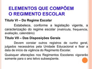 ELEMENTOS QUE COMPÕEM
  O REGIMENTO ESCOLAR
Título VI – Do Regime Escolar
      Estabelece, conforme a legislação vigente, a
caracterização do regime escolar (matricula, frequencia,
avaliação, calendário)
Título VII – Das Disposições Gerais
       Devem constar outros registros de cunho geral,
julgados necessários pela Unidade Educacional e fixar a
data de início da vigência do Regimento Escolar.
Quaisquer alterações nos Regimentos Escolares vigorarão
somente para o ano letivo subseqüente.
 