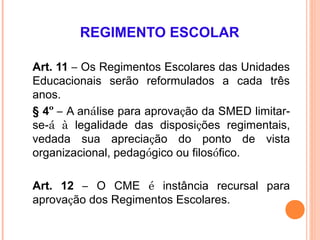 REGIMENTO ESCOLAR

Art. 11 – Os Regimentos Escolares das Unidades
Educacionais serão reformulados a cada três
anos.
§ 4º – A análise para aprovação da SMED limitar-
se-á à legalidade das disposições regimentais,
vedada sua apreciação do ponto de vista
organizacional, pedagógico ou filosófico.

Art. 12 – O CME é instância recursal para
aprovação dos Regimentos Escolares.
 