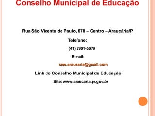 Conselho Municipal de Educação


 Rua São Vicente de Paulo, 670 – Centro – Araucária/P

                      Telefone:
                       (41) 3901-5079

                        E-mail:

                  cme.araucaria@gmail.com

       Link do Conselho Municipal de Educação
               Site: www.araucaria.pr.gov.br
 