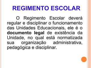 REGIMENTO ESCOLAR
    O Regimento Escolar deverá
regular e disciplinar o funcionamento
das Unidades Educacionais, ele é o
documento legal de existência da
Unidade, no qual está normatizada
sua    organização      administrativa,
pedagógica e disciplinar.
 