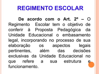 REGIMENTO ESCOLAR
      De acordo com o Art. 2º – O
Regimento Escolar tem o objetivo de
conferir à Proposta Pedagógica da
Unidade Educacional o embasamento
legal, incorporando no processo de sua
elaboração      os    aspectos      legais
pertinentes,    além     das     decisões
exclusivas da Unidade Educacional no
que     refere   a   sua    estrutura    e
funcionamento.
 