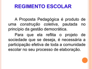 REGIMENTO ESCOLAR

    A Proposta Pedagógica é produto de
uma construção coletiva, pautada no
princípio da gestão democrática.
    Para que ela reflita o projeto de
sociedade que se deseja, é necessária a
participação efetiva de toda a comunidade
escolar no seu processo de elaboração.
 