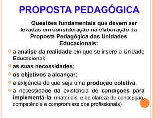 PROPOSTA PEDAGÓGICA
         Questões fundamentais que devem ser
     levadas em consideração na elaboração da
         Proposta Pedagógica das Unidades
                    Educacionais:
 a análise da realidade em que se insere a Unidade
  Educacional;
 as suas necessidades;

 os objetivos a alcançar;

 a exigência de que seja uma produção coletiva;

 a necessidade da existência de condições para
  implementá-la, (materiais e de clareza de concepção,
 competência e compromisso dos profissionais)
 