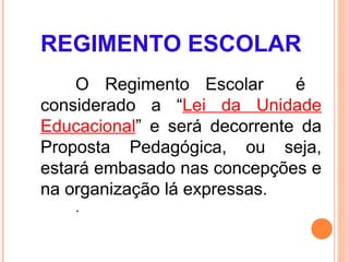 REGIMENTO ESCOLAR
    O Regimento Escolar       é
considerado a “Lei da Unidade
Educacional” e será decorrente da
Proposta Pedagógica, ou seja,
estará embasado nas concepções e
na organização lá expressas.
    .
 