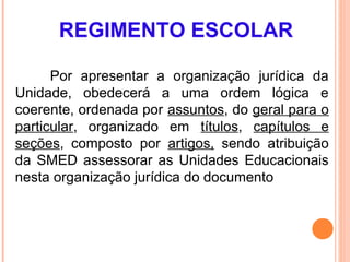 REGIMENTO ESCOLAR

      Por apresentar a organização jurídica da
Unidade, obedecerá a uma ordem lógica e
coerente, ordenada por assuntos, do geral para o
particular, organizado em títulos, capítulos e
seções, composto por artigos, sendo atribuição
da SMED assessorar as Unidades Educacionais
nesta organização jurídica do documento
 