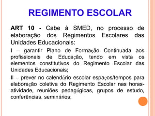 REGIMENTO ESCOLAR
ART 10 - Cabe à SMED, no processo de
elaboração dos Regimentos Escolares das
Unidades Educacionais:
I – garantir Plano de Formação Continuada aos
profissionais de Educação, tendo em vista os
elementos constitutivos do Regimento Escolar das
Unidades Educacionais;
II – prever no calendário escolar espaços/tempos para
elaboração coletiva do Regimento Escolar nas horas-
atividade, reuniões pedagógicas, grupos de estudo,
conferências, seminários;
 