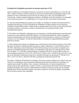 Presidente de la República presentará su mensaje anual ante el TSJ
Ante la instalación de la Asamblea Nacional y elección de una nueva Junta Directiva, el 5 de enero de
2017, estando en desacato al Poder Judicial, las actuaciones parlamentarias desplegadas desde ese día
también son nulas, incluyendo la sesión del 9 de ese mismo mes y año, en la que además de la
Constitución, violaron su propio Reglamento Interior y de Debates; todo ello conforme a lo examinado
en las sentencias números 2 y 3, publicadas el 11 de enero de 2017, por la Sala Constitucional.
En vista de la imposibilidad para realizar actos válidos, se configura la omisión inconstitucional de la
Asamblea Nacional, por lo cual el Presidente de la República en pleno ejercicio de sus funciones,
ciudadano Nicolás Maduro Moros, deberá rendir su mensaje anual ante el TSJ, en el que dará cuenta de
los aspectos políticos, económicos, sociales y administrativos de su gestión durante el año
inmediatamente anterior.
El TSJ ordena a los diputados y diputadas que se encuentran en omisión parlamentaria inconstitucional,
en desacato a varias sentencias del Poder Judicial y en violación permanente de valores, principios y
normas constitucionales, que desistan inmediatamente de tales actuaciones y ejerzan sus atribuciones
conforme a la Carta Magna y al resto del orden jurídico, no obstante la responsabilidad que puedan
generar las mismas.
La Sala Constitucional ordena a los diputados que conformaron la Junta Directiva durante el año 2016,
que antes de instalar el segundo periodo de sesiones y elegir válidamente a la Junta Directiva para el
año 2017, deben hacer cesar el desacato al Poder Judicial, para que la nueva junta sea legítima y los
actos de la Asamblea Nacional sean válidos, en acatamiento, entre otras, a las sentencias Nros. 808 y
810, de fechas 2 y 21-09-2016, respectivamente; la sentencia 952 del 21 de noviembre de 2016, así
como también las decisiones 1012, 1013, 1014 del 25-11-2016 y la N° 1 del 06 de enero de 2017, en las
que se ha ratificado el desacato por parte de la Asamblea Nacional a las decisiones N° 260 del 30-12-
2015, 1 del 11-01-2016 y 108 del 01-08-2016, emanadas de la Sala Electoral del TSJ.
Por último, el Máximo Tribunal hace un llamado a los diversos actores políticos de la Nación, para que
utilicen la vía del diálogo como herramienta fundamental para dirimir las diferencias políticas y, en
especial, para cumplir los deberes, fines y normas constitucionales, en función de garantizar la
construcción de una sociedad justa y amante de la paz, y de procurar la promoción de la prosperidad y
bienestar del pueblo; toda vez que el enfrentamiento constante en todos los asuntos que les compete
perjudicaría de forma ostensible al pueblo venezolano en general, sin distinción alguna, comenzando
por los sectores sociales más vulnerables.
 