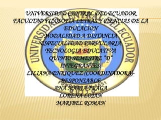 UNIVERSIDAD CENTRAL DEL ECUADOR
FACULTAD FILOSOFIA LETRAS Y CIENCIAS DE LA
                EDUCACION
         MODALIDAD A DISTANCIA
        ESPECIALIDAD PARVULARIA
          TECNOLOGIA EDUCATIVA
           QUINTO SEMESTRE ”D”
               INTEGRANTES:
    LILIANA ENRIQUEZ (COORDINADORA)-
               RESPONSABLE
             ANA MARIA FRAGA
               LORENA LOJAN
              MARIBEL ROMAN
 