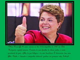 Dilma Rousseff, 62 anos, nasceu no dia 14 de dezembro de 1947 em Belo
Horizonte, capital mineira. Oriunda de uma família de classe média, a nova
presidente do país é filha de pai búlgaro e de mãe brasileira. É divorciada, tem uma
filha, Paula, e, durante a campanha eleitoral, ganhou seu primeiro neto, Gabriel
 