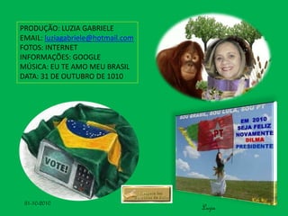 PRODUÇÃO: LUZIA GABRIELE
EMAIL: luziagabriele@hotmail.com
FOTOS: INTERNET
INFORMAÇÕES: GOOGLE
MÚSICA: EU TE AMO MEU BRASIL
DATA: 31 DE OUTUBRO DE 1010
Luzia
31-10-2010
 