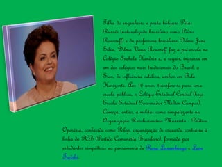 Filha do engenheiro e poeta búlgaro Pétar
Russév (naturalizado brasileiro como Pedro
Rousseff) e da professora brasileira Dilma Jane
Silva, Dilma Vana Rousseff faz a pré-escola no
Colégio Isabela Hendrix e, a seguir, ingressa em
um dos colégios mais tradicionais do Brasil, o
Sion, de influência católica, ambos em Belo
Horizonte. Aos 16 anos, transfere-se para uma
escola pública, o Colégio Estadual Central (hoje
Escola Estadual Governador Milton Campos).
Começa, então, a militar como simpatizante na
Organização Revolucionária Marxista - Política
Operária, conhecida como Polop, organização de esquerda contrária à
linha do PCB (Partido Comunista Brasileiro), formada por
estudantes simpáticos ao pensamento de Rosa Luxemburgo e Leon
Trotski.
 
