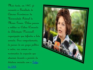 Mais tarde, em 1967, já
cursando a Faculdade de
Ciências Econômicas da
Universidade Federal de
Minas Gerais, Dilma passou
a militar no Colina (Comando
de Libertação Nacional),
organização que defendia a luta
armada. Esse comportamento,
de passar de um grupo político
a outro, era comum nos
movimentos de esquerda que
atuavam durante o período da
ditadura iniciada com o Golpe
de 1964.
 