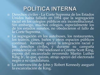  Derechos civiles - La Corte Suprema de los Estados
Unidos había fallado en 1954 que la segregación
racial en los colegios públicos era inconstitucional.
Sin embargo, muchos colegios, especialmente los
de los estados sureños, no obedecieron el fallo de
la Corte Suprema.
 La segregación en los autobuses, los restaurantes,
los teatros, cines, baños y otros espacios públicos
continuó. Kennedy apoyó la integración racial y
los derechos civiles, y durante su campaña
presidencial en 1960 telefoneó a Coretta Scott King,
esposa del encarcelado reverendo Martin Luther
King Jr., lo que, quizás, atrajo apoyo del electorado
negro a su candidatura.
 La intervención de John y Robert Kennedy aseguró
la excarcelación de King.
 