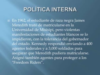  En 1962, el estudiante de raza negra James
Meredith trató de matricularse en la
Universidad de Misisipi, pero violentas
manifestaciones de estudiantes blancos se lo
impidieron, con la tolerancia del gobernador
del estado. Kennedy respondió enviando a 400
agentes federales y a 3,000 soldados para
asegurar que Meredith pudiera matricularse.
Asignó también agentes para proteger a los
"Freedom Riders”.
 