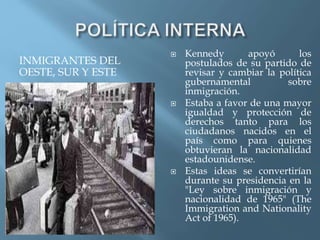 INMIGRANTES DEL
OESTE, SUR Y ESTE
 Kennedy apoyó los
postulados de su partido de
revisar y cambiar la política
gubernamental sobre
inmigración.
 Estaba a favor de una mayor
igualdad y protección de
derechos tanto para los
ciudadanos nacidos en el
país como para quienes
obtuvieran la nacionalidad
estadounidense.
 Estas ideas se convertirían
durante su presidencia en la
"Ley sobre inmigración y
nacionalidad de 1965" (The
Immigration and Nationality
Act of 1965).
 