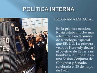 PROGRAMA ESPACIAL
En la primera ocasión,
Rusia estaba mucho más
adelantada en términos
de tecnología espacial
que EE. UU. La primera
vez que Kennedy declaró
el objetivo de llevar a un
hombre a la Luna fue en
una Sesión Conjunta de
Congreso y Senado,
celebrada el 25 de mayo
de 1961.
 