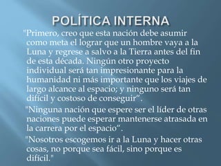 "Primero, creo que esta nación debe asumir
como meta el lograr que un hombre vaya a la
Luna y regrese a salvo a la Tierra antes del fin
de esta década. Ningún otro proyecto
individual será tan impresionante para la
humanidad ni más importante que los viajes de
largo alcance al espacio; y ninguno será tan
difícil y costoso de conseguir“.
"Ninguna nación que espere ser el líder de otras
naciones puede esperar mantenerse atrasada en
la carrera por el espacio“.
"Nosotros escogemos ir a la Luna y hacer otras
cosas, no porque sea fácil, sino porque es
difícil."
 