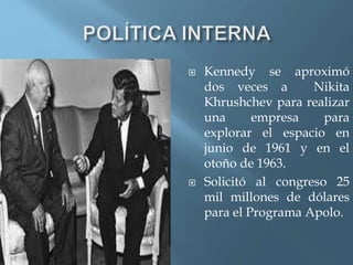  Kennedy se aproximó
dos veces a Nikita
Khrushchev para realizar
una empresa para
explorar el espacio en
junio de 1961 y en el
otoño de 1963.
 Solicitó al congreso 25
mil millones de dólares
para el Programa Apolo.
 