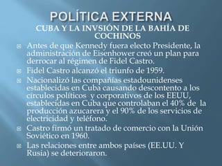 CUBA Y LA INVSIÓN DE LA BAHÍA DE
COCHINOS
 Antes de que Kennedy fuera electo Presidente, la
administración de Eisenhower creó un plan para
derrocar al régimen de Fidel Castro.
 Fidel Castro alcanzó el triunfo de 1959.
 Nacionalizó las compañías estadounidenses
establecidas en Cuba causando descontento a los
círculos políticos y corporativos de los EEUU,
establecidas en Cuba que controlaban el 40% de la
producción azucarera y el 90% de los servicios de
electricidad y teléfono.
 Castro firmó un tratado de comercio con la Unión
Soviético en 1960.
 Las relaciones entre ambos países (EE.UU. Y
Rusia) se deterioraron.
 