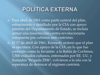  Para abril de 1961 como parte central del plan,
estructurado y detallado por la CIA con apoyo
mínimo del Departamento de Estado, se incluía
armar una insurrección contra-revolucionaria
compuesta por cubanos anti-castristas.
 El 17 de abril de 1961, Kennedy ordenó que el plan
se ejecutara. Con apoyo de la CIA, en lo que fue
conocido como la Invasión a la Bahía de Cochinos,
1,500 exiliados cubanos, entrenados por EE. UU. y
llamados "Brigada 2506", volvieron a la isla con la
esperanza de derrocar al régimen castrista.
 