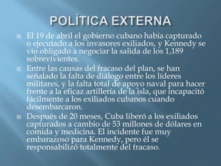 El 19 de abril el gobierno cubano había capturado
o ejecutado a los invasores exiliados, y Kennedy se
vio obligado a negociar la salida de los 1,189
sobrevivientes.
 Entre las causas del fracaso del plan, se han
señalado la falta de diálogo entre los líderes
militares, y la falta total de apoyo naval para hacer
frente a la eficaz artillería de la isla, que incapacitó
fácilmente a los exiliados cubanos cuando
desembarcaron.
 Después de 20 meses, Cuba liberó a los exiliados
capturados a cambio de 53 millones de dólares en
comida y medicina. El incidente fue muy
embarazoso para Kennedy, pero él se
responsabilizó totalmente del fracaso.
 