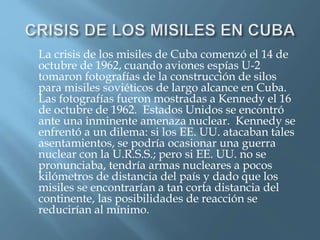 La crisis de los misiles de Cuba comenzó el 14 de
octubre de 1962, cuando aviones espías U-2
tomaron fotografías de la construcción de silos
para misiles soviéticos de largo alcance en Cuba.
Las fotografías fueron mostradas a Kennedy el 16
de octubre de 1962. Estados Unidos se encontró
ante una inminente amenaza nuclear. Kennedy se
enfrentó a un dilema: si los EE. UU. atacaban tales
asentamientos, se podría ocasionar una guerra
nuclear con la U.R.S.S.; pero si EE. UU. no se
pronunciaba, tendría armas nucleares a pocos
kilómetros de distancia del país y dado que los
misiles se encontrarían a tan corta distancia del
continente, las posibilidades de reacción se
reducirían al mínimo.
 