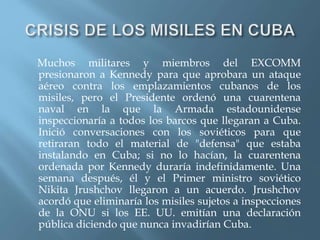Muchos militares y miembros del EXCOMM
presionaron a Kennedy para que aprobara un ataque
aéreo contra los emplazamientos cubanos de los
misiles, pero el Presidente ordenó una cuarentena
naval en la que la Armada estadounidense
inspeccionaría a todos los barcos que llegaran a Cuba.
Inició conversaciones con los soviéticos para que
retiraran todo el material de "defensa" que estaba
instalando en Cuba; si no lo hacían, la cuarentena
ordenada por Kennedy duraría indefinidamente. Una
semana después, él y el Primer ministro soviético
Nikita Jrushchov llegaron a un acuerdo. Jrushchov
acordó que eliminaría los misiles sujetos a inspecciones
de la ONU si los EE. UU. emitían una declaración
pública diciendo que nunca invadirían Cuba.
 