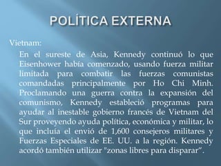 Vietnam:
En el sureste de Asia, Kennedy continuó lo que
Eisenhower había comenzado, usando fuerza militar
limitada para combatir las fuerzas comunistas
comandadas principalmente por Ho Chi Minh.
Proclamando una guerra contra la expansión del
comunismo, Kennedy estableció programas para
ayudar al inestable gobierno francés de Vietnam del
Sur proveyendo ayuda política, económica y militar, lo
que incluía el envió de 1,600 consejeros militares y
Fuerzas Especiales de EE. UU. a la región. Kennedy
acordó también utilizar "zonas libres para disparar“.
 