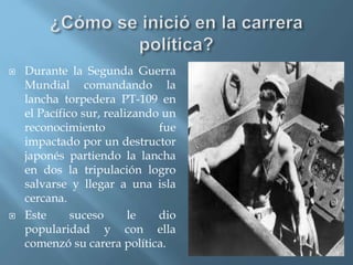  Durante la Segunda Guerra
Mundial comandando la
lancha torpedera PT-109 en
el Pacífico sur, realizando un
reconocimiento fue
impactado por un destructor
japonés partiendo la lancha
en dos la tripulación logro
salvarse y llegar a una isla
cercana.
 Este suceso le dio
popularidad y con ella
comenzó su carera política.
 