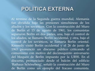 Al término de la Segunda guerra mundial, Alemania
fue dividida bajo las presiones simultáneas de los
aliados y los soviéticos. Con la construcción del Muro
de Berlín el 13 de agosto de 1961, los comunistas
separaron Berlín en dos partes, una, bajo el control de
los aliados, se llamaría Berlín occidental, y otra, bajo el
control de los soviéticos, se llamaría Berlín oriental.
Kennedy visitó Berlín occidental y el 26 de junio de
1963 pronunció un discurso público criticando el
comunismo con motivo del decimoquinto aniversario
del bloqueo de Berlín impuesto por la URSS. En el
discurso, pronunciado desde el balcón del edificio
'Rathaus Schöneberg', señaló la construcción del Muro
de Berlín como un ejemplo del fracaso comunista.
 