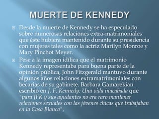  Desde la muerte de Kennedy se ha especulado
sobre numerosas relaciones extra-matrimoniales
que éste hubiera mantenido durante su presidencia
con mujeres tales como la actriz Marilyn Monroe y
Mary Pinchot Meyer.
 Pese a la imagen idílica que el matrimonio
Kennedy representaba para buena parte de la
opinión pública, John Fitzgerald mantuvo durante
algunos años relaciones extramatrimoniales con
becarias de su gabinete. Barbara Gamarekian
escribió en J. F. Kennedy: Una vida inacabada que
"para JFK y sus ayudantes no era raro mantener
relaciones sexuales con las jóvenes chicas que trabajaban
en la Casa Blanca",
 