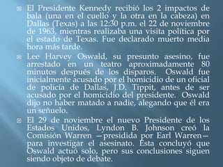  El Presidente Kennedy recibió los 2 impactos de
bala (una en el cuello y la otra en la cabeza) en
Dallas (Texas) a las 12:30 p.m. el 22 de noviembre
de 1963, mientras realizaba una visita política por
el estado de Texas. Fue declarado muerto media
hora más tarde.
 Lee Harvey Oswald, su presunto asesino, fue
arrestado en un teatro aproximadamente 80
minutos después de los disparos. Oswald fue
inicialmente acusado por el homicidio de un oficial
de policía de Dallas, J.D. Tippit, antes de ser
acusado por el homicidio del presidente. Oswald
dijo no haber matado a nadie, alegando que él era
un señuelo.
 El 29 de noviembre el nuevo Presidente de los
Estados Unidos, Lyndon B. Johnson creó la
Comisión Warren —presidida por Earl Warren—
para investigar el asesinato. Esta concluyó que
Oswald actuó solo, pero sus conclusiones siguen
siendo objeto de debate.
 