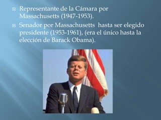  Representante de la Cámara por
Massachusetts (1947-1953).
 Senador por Massachusetts hasta ser elegido
presidente (1953-1961), (era el único hasta la
elección de Barack Obama).
 