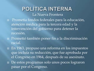 La Nueva Frontera
 Prometía fondos federales para la educación,
atención médica para la tercera edad y la
intervención del gobierno para detener la
recesión.
 Prometió también poner fin a la discriminación
racial.
 En 1963, propuso una reforma en los impuestos
que incluía su reducción, que fue aprobada por
el Congreso en 1964, después de su asesinato.
 De estos programas solo unos pocos lograron
pasar por el Congreso.
 